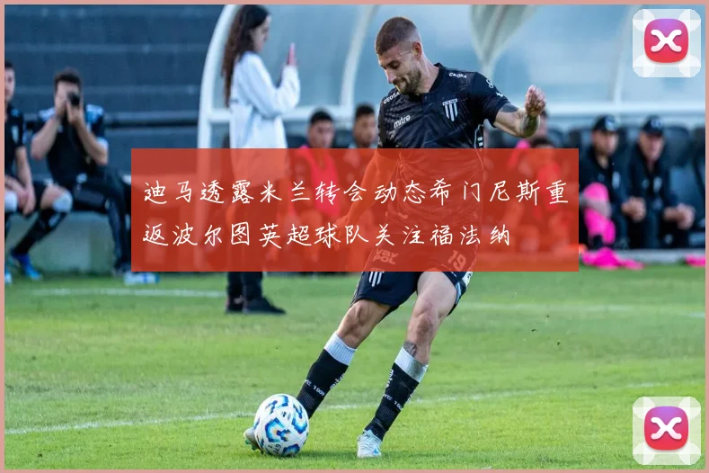 迪马透露米兰转会动态希门尼斯重返波尔图英超球队关注福法纳