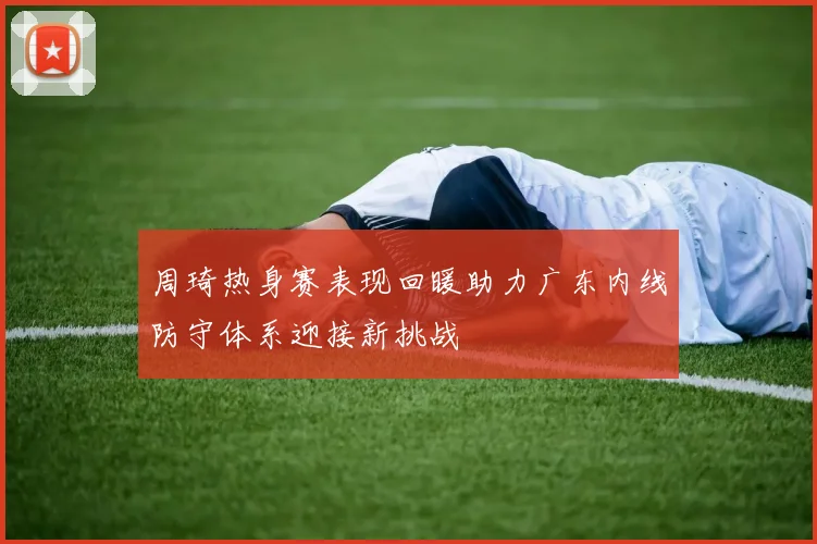 周琦热身赛表现回暖助力广东内线防守体系迎接新挑战
