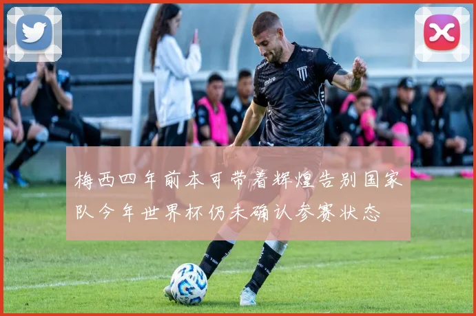 梅西四年前本可带着辉煌告别国家队今年世界杯仍未确认参赛状态