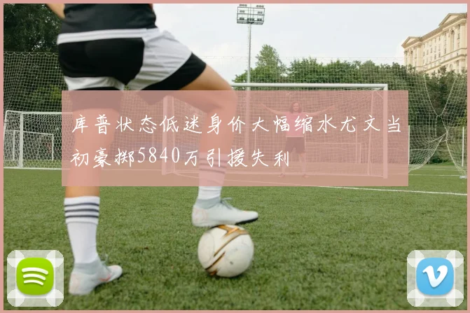 库普状态低迷身价大幅缩水尤文当初豪掷5840万引援失利