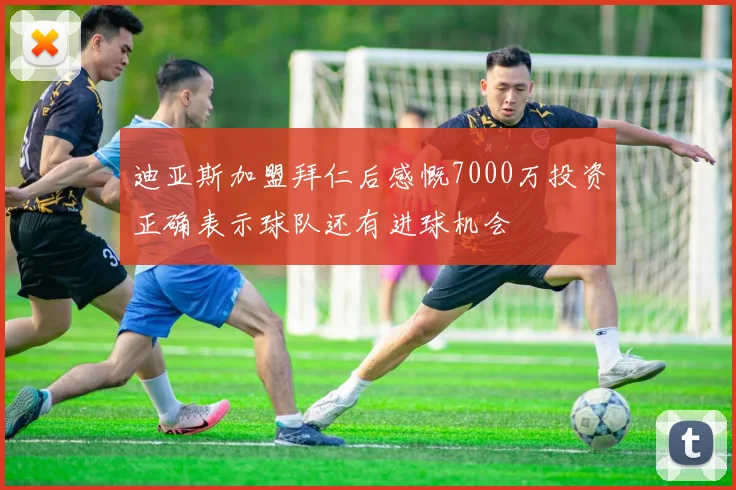 迪亚斯加盟拜仁后感慨7000万投资正确表示球队还有进球机会