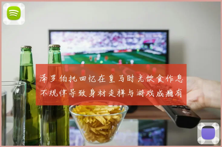 泽罗伯托回忆在皇马时光饮食作息不规律导致身材走样与游戏成瘾有关