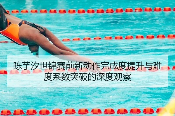陈芋汐世锦赛前新动作完成度提升与难度系数突破的深度观察